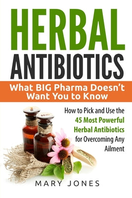 Herbal Antibiotics: What BIG Pharma Doesn’t Want You to Know - How to Pick and Use the 45 Most Powerful Herbal Antibiotics for Overcoming Any Ailment